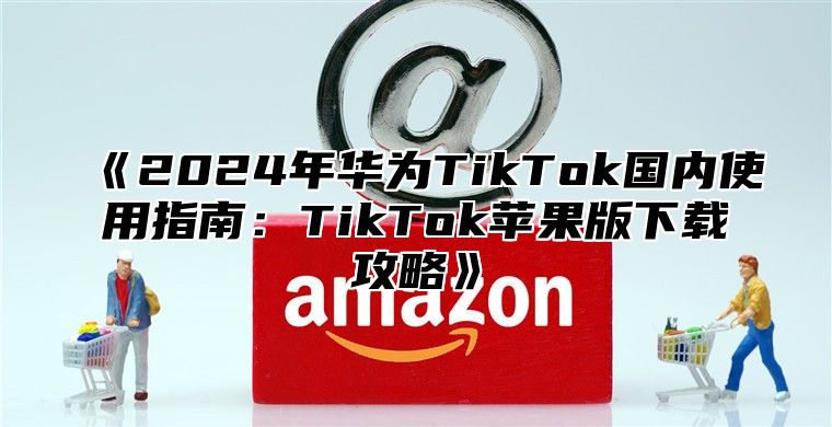 2025年华为TikTok国内使用指南：TikTok苹果版下载攻略