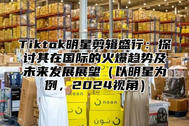 Tiktok明星剪辑盛行：探讨其在国际的火爆趋势及未来发展展望以明星为例，2025视角