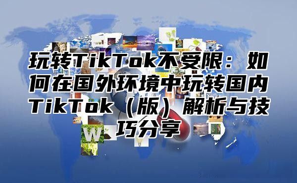 玩转TikTok不受限：如何在国外环境中玩转国内TikTok版解析与技巧分享