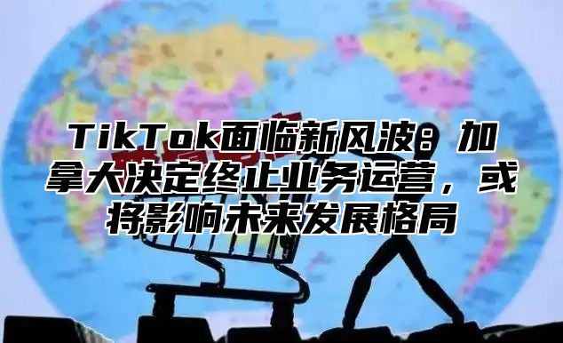 TikTok面临新风波：加拿大决定终止业务运营，或将影响未来发展格局