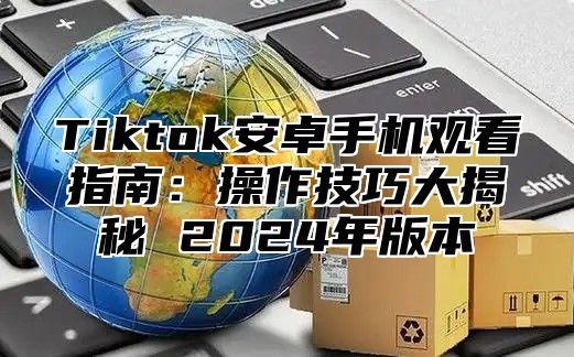 Tiktok安卓手机观看指南：操作技巧大揭秘 2025年版本