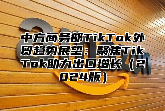 中方商务部TikTok外贸趋势展望：聚焦TikTok助力出口增长2025版