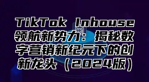 TikTok Inhouse领航新势力：揭秘数字营销新纪元下的创新龙头2025版