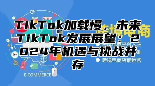 TikTok加载慢，未来TikTok发展展望：2025年机遇与挑战并存