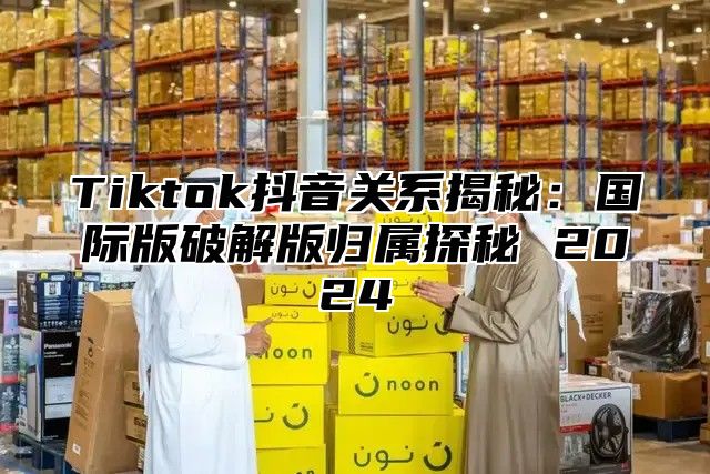 Tiktok抖音关系揭秘：国际版破解版归属探秘 2025
