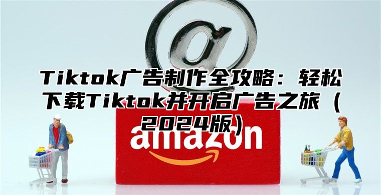 Tiktok广告制作全攻略：轻松下载Tiktok并开启广告之旅2025版