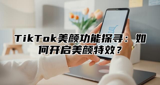 TikTok美颜功能探寻：如何开启美颜特效？