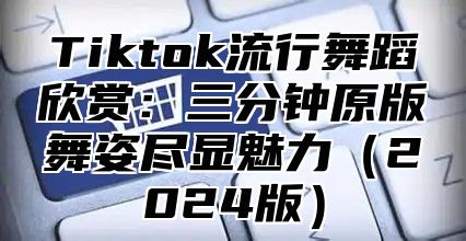 Tiktok流行舞蹈欣赏：三分钟原版舞姿尽显魅力2025版