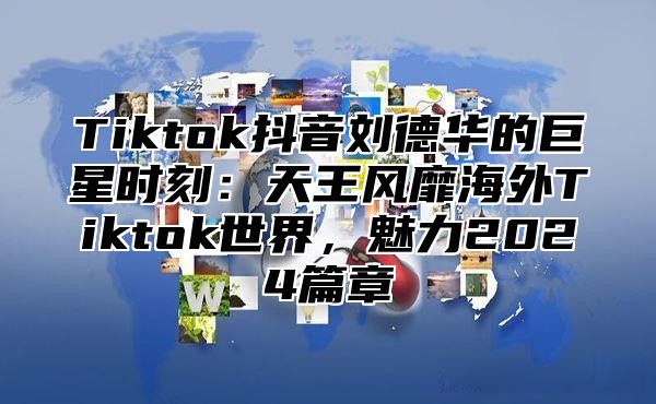 Tiktok抖音刘德华的巨星时刻：天王风靡海外Tiktok世界，魅力2025篇章