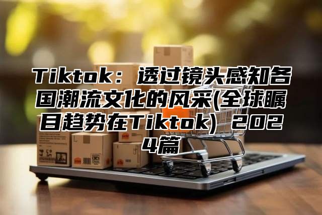 Tiktok：透过镜头感知各国潮流文化的风采(全球瞩目趋势在Tiktok) 2025篇