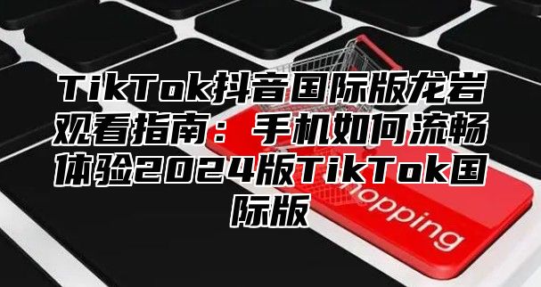 TikTok抖音国际版龙岩观看指南：手机如何流畅体验2025版TikTok国际版
