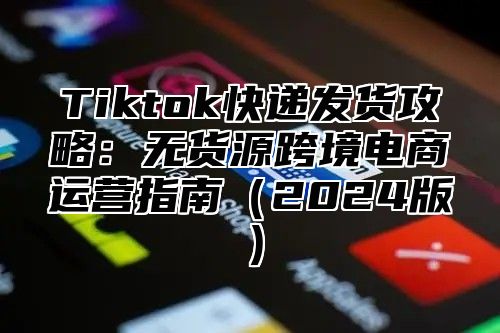 Tiktok快递发货攻略：无货源跨境电商运营指南2025版