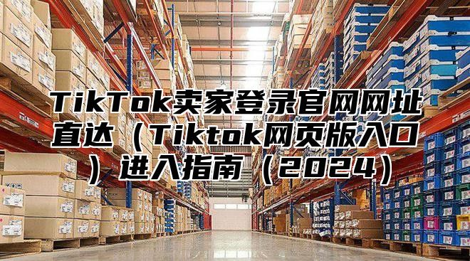 TikTok卖家登录官网网址直达Tiktok网页版入口进入指南2025