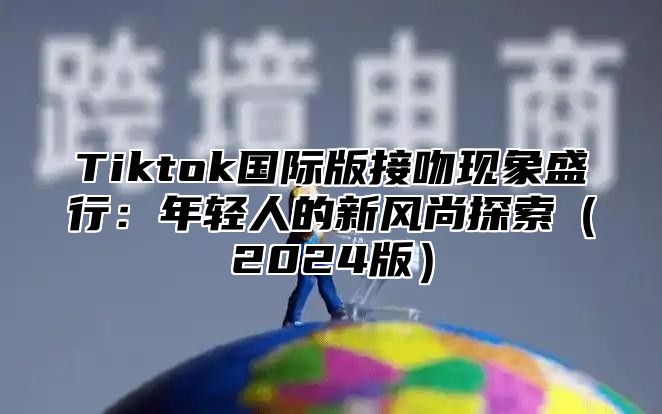 Tiktok国际版接吻现象盛行：年轻人的新风尚探索2025版