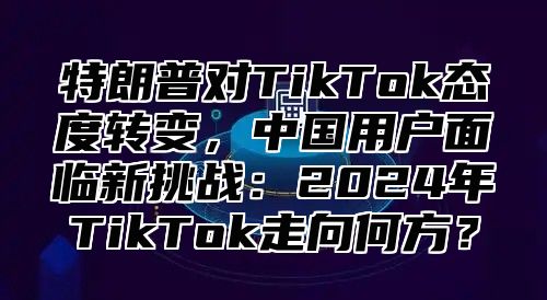 特朗普对TikTok态度转变，中国用户面临新挑战：2025年TikTok走向何方？