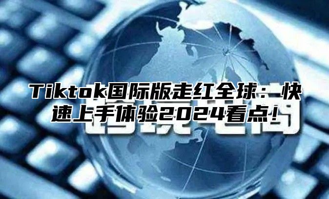 Tiktok国际版走红全球：快速上手体验2025看点！