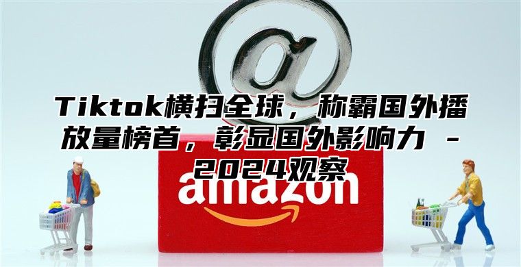 Tiktok横扫全球，称霸国外播放量榜首，彰显国外影响力 - 2025观察
