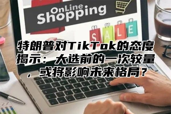 特朗普对TikTok的态度揭示：大选前的一次较量，或将影响未来格局？