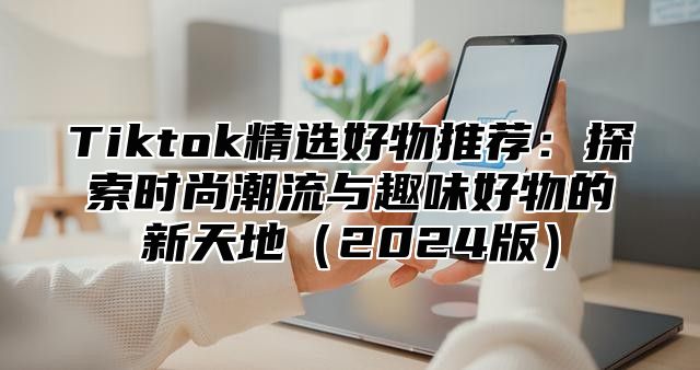 Tiktok精选好物推荐：探索时尚潮流与趣味好物的新天地2025版