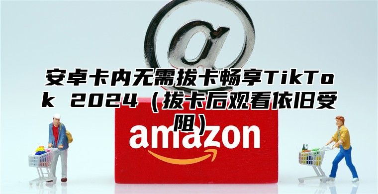 安卓卡内无需拔卡畅享TikTok 2025拔卡后观看依旧受阻