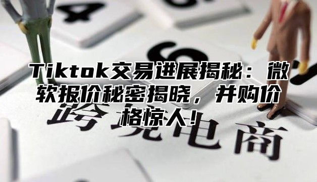 Tiktok交易进展揭秘：微软报价秘密揭晓，并购价格惊人！