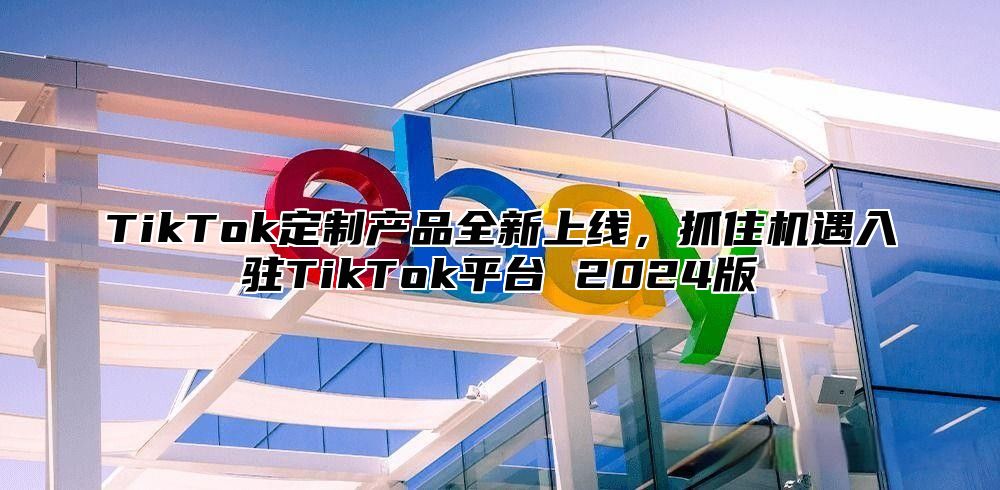 TikTok定制产品全新上线，抓住机遇入驻TikTok平台 2025版