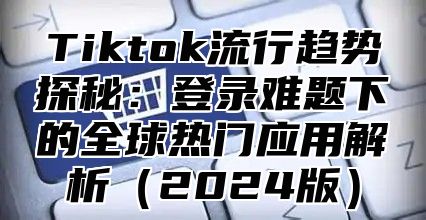 Tiktok流行趋势探秘：登录难题下的全球热门应用解析2025版