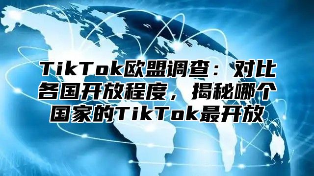 TikTok欧盟调查：对比各国开放程度，揭秘哪个国家的TikTok最开放