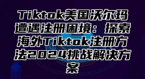 Tiktok美国沃尔玛遭遇注册困境：探索海外Tiktok注册方法2025挑战解决方案