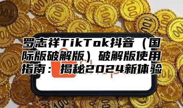 罗志祥TikTok抖音国际版破解版破解版使用指南：揭秘2025新体验