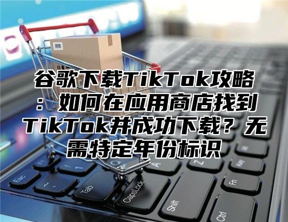 谷歌下载TikTok攻略：如何在应用商店找到TikTok并成功下载？无需特定年份标识