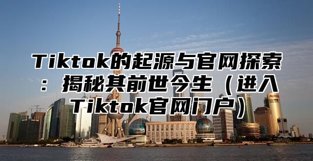 Tiktok的起源与官网探索：揭秘其前世今生进入Tiktok官网门户