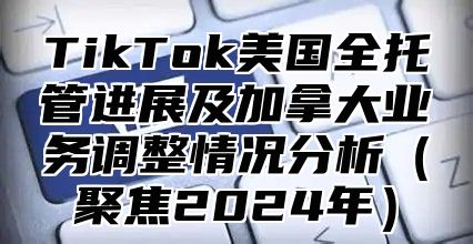 TikTok美国全托管进展及加拿大业务调整情况分析聚焦2025年