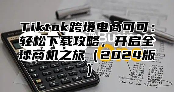 Tiktok跨境电商可可：轻松下载攻略，开启全球商机之旅2025版