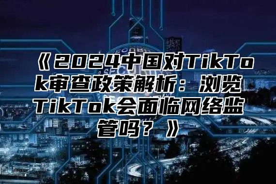 2025中国对TikTok审查政策解析：浏览TikTok会面临网络监管吗？