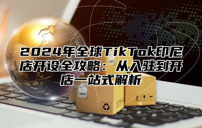 2025年全球TikTok印尼店开设全攻略：从入驻到开店一站式解析