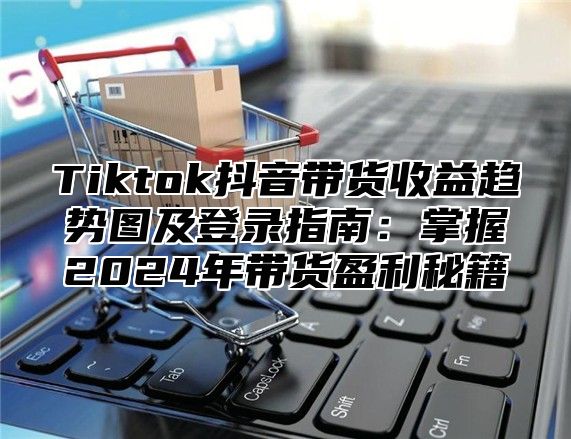 Tiktok抖音带货收益趋势图及登录指南：掌握2025年带货盈利秘籍
