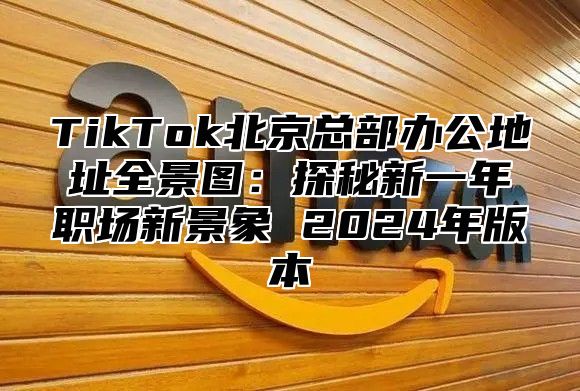 TikTok北京总部办公地址全景图：探秘新一年职场新景象 2025年版本