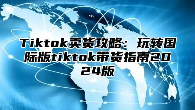 Tiktok卖货攻略：玩转国际版tiktok带货指南2025版