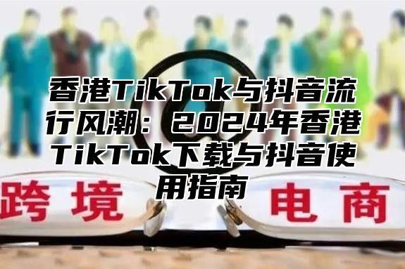 香港TikTok与抖音流行风潮：2025年香港TikTok下载与抖音使用指南