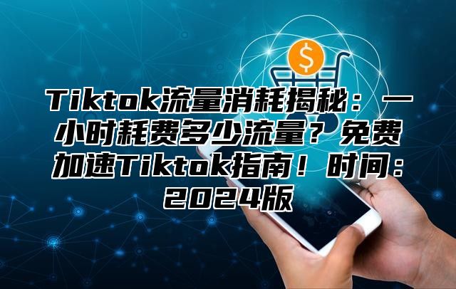 Tiktok流量消耗揭秘：一小时耗费多少流量？免费加速Tiktok指南！时间：2025版