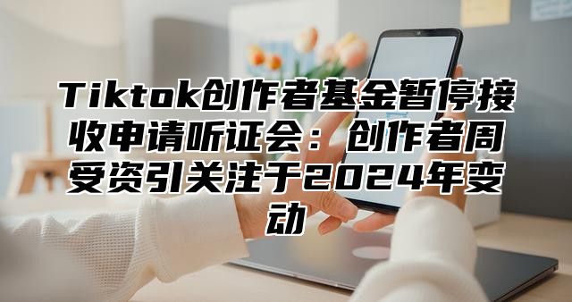 Tiktok创作者基金暂停接收申请听证会：创作者周受资引关注于2025年变动
