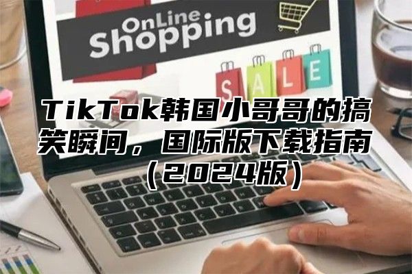 TikTok韩国小哥哥的搞笑瞬间，国际版下载指南2025版