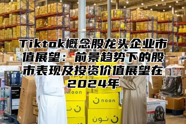 Tiktok概念股龙头企业市值展望：前景趋势下的股市表现及投资价值展望在2025年