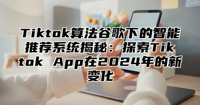 Tiktok算法谷歌下的智能推荐系统揭秘：探索Tiktok App在2025年的新变化