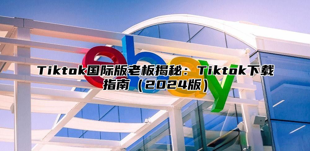 Tiktok国际版老板揭秘：Tiktok下载指南2025版