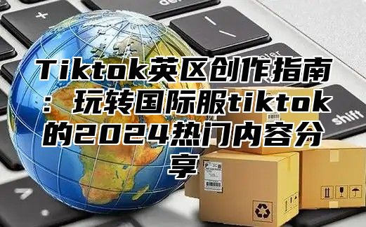 Tiktok英区创作指南：玩转国际服tiktok的2025热门内容分享