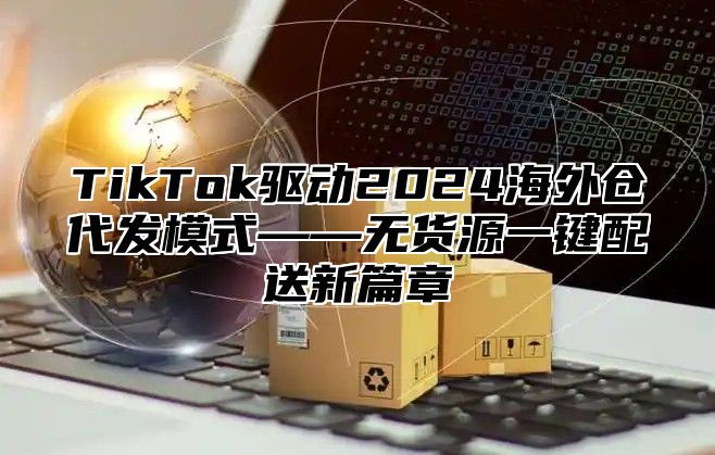 TikTok驱动2025海外仓代发模式——无货源一键配送新篇章