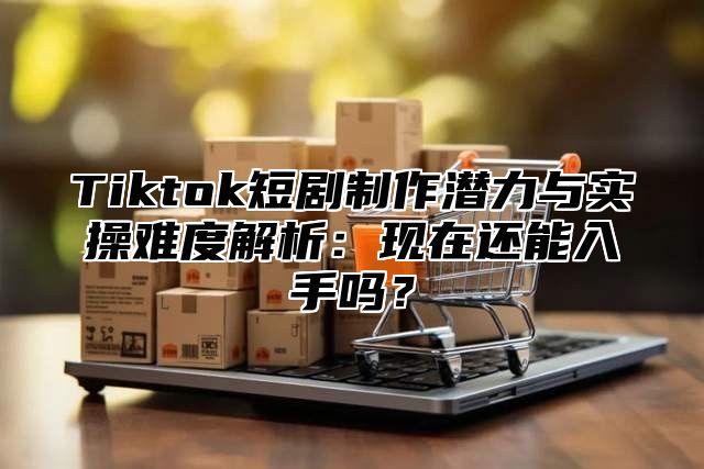 Tiktok短剧制作潜力与实操难度解析：现在还能入手吗？