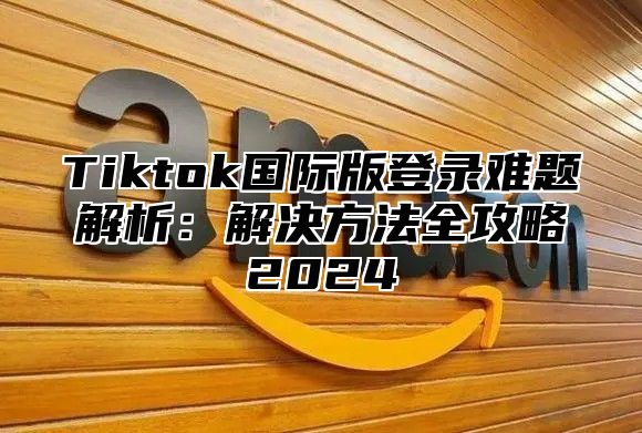 Tiktok国际版登录难题解析：解决方法全攻略2025